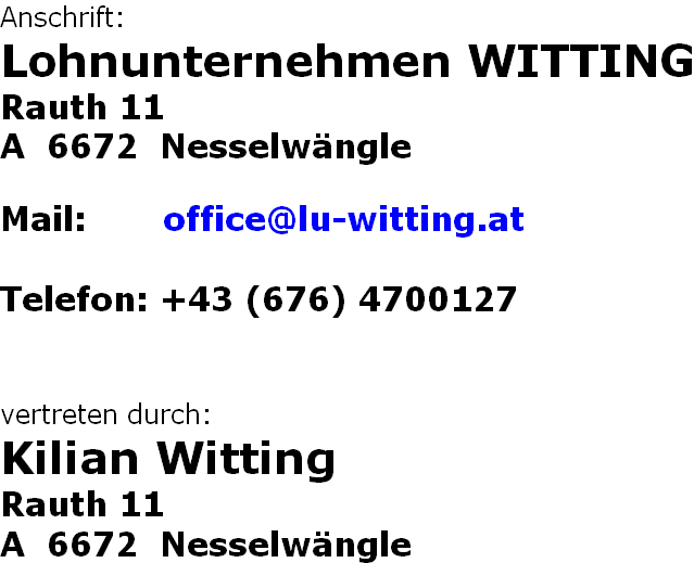 Anschrift: Lohnunternehmen WITTING Rauth 11 A  6672  Nesselwängle  Mail:       office@lu-witting.at  Telefon: +43 (676) 4700127   vertreten durch: Kilian Witting Rauth 11 A  6672  Nesselwängle