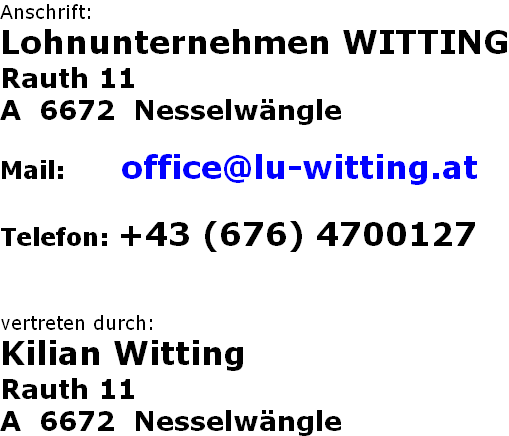 Anschrift: Lohnunternehmen WITTING Rauth 11 A  6672  Nesselwängle  Mail:       office@lu-witting.at  Telefon: +43 (676) 4700127   vertreten durch: Kilian Witting Rauth 11 A  6672  Nesselwängle